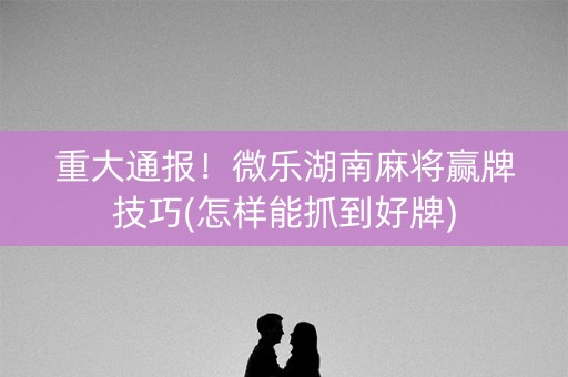 玩家必备！微乐湖南麻将输赢规律(怎样容易赢)